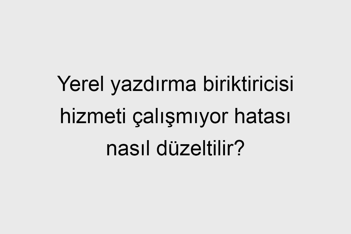 Yerel yazdırma biriktiricisi hizmeti çalışmıyor hatası nasıl düzeltilir
